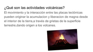¿Qué son las actividades volcánicas?
El movimiento y la interacción entre las placas tectónicas
pueden originar la acumulacion y liberacion de magna desde
el interior de la tierra,a través de grietas de la superficie
terrestre,dando origen a los volcanes.
 