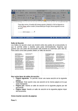 Salto de Sección
Los Saltos de sección crean una división entre dos partes de un documento, lo
que te permite editar o diseñar cada parte individualmente. Digamos que
quieres que una parte del documento este dividido en columnas, pero otra no.
Para casos como este puedes añadir un salto de sección.
Hay varios tipos de saltos de sección:
 Página siguiente: Te permite iniciar una nueva sección en la siguiente
página.
 Continuo: Esta opción crea una sección en la misma página en la que
estás trabajando.
 Página par: Inserta un salto de sección en la siguiente página par del
documento.
 Página impar: Inserta un salto de sección en la siguiente página impar
del documento.
Cómo insertar sección de páginas
Paso 1:
 