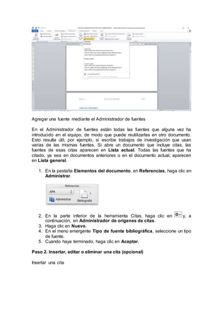 Agregar una fuente mediante el Administrador de fuentes
En el Administrador de fuentes están todas las fuentes que alguna vez ha
introducido en el equipo, de modo que puede reutilizarlas en otro documento.
Esto resulta útil, por ejemplo, si escribe trabajos de investigación que usan
varias de las mismas fuentes. Si abre un documento que incluye citas, las
fuentes de esas citas aparecen en Lista actual. Todas las fuentes que ha
citado, ya sea en documentos anteriores o en el documento actual, aparecen
en Lista general.
1. En la pestaña Elementos del documento, en Referencias, haga clic en
Administrar.
2. En la parte inferior de la herramienta Citas, haga clic en y, a
continuación, en Administrador de orígenes de citas.
3. Haga clic en Nuevo.
4. En el menú emergente Tipo de fuente bibliográfica, seleccione un tipo
de fuente.
5. Cuando haya terminado, haga clic en Aceptar.
Paso 2. Insertar, editar o eliminar una cita (opcional)
Insertar una cita
 