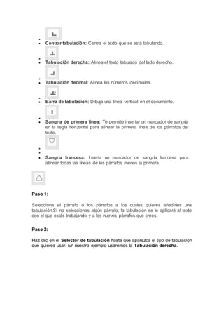 
 Centrar tabulación: Centra el texto que se está tabulando.

 Tabulación derecha: Alinea el texto tabulado del lado derecho.

 Tabulación decimal: Alinea los números decimales.

 Barra de tabulación: Dibuja una línea vertical en el documento.

 Sangría de primera línea: Te permite insertar un marcador de sangría
en la regla horizontal para alinear la primera línea de los párrafos del
texto.


 Sangría francesa: Inserta un marcador de sangría francesa para
alinear todas las líneas de los párrafos menos la primera.
Paso 1:
Selecciona el párrafo o los párrafos a los cuales quieres añadirles una
tabulación.Si no seleccionas algún párrafo, la tabulación se le aplicará al texto
con el que estás trabajando y a los nuevos párrafos que crees.
Paso 2:
Haz clic en el Selector de tabulación hasta que aparezca el tipo de tabulación
que quieres usar. En nuestro ejemplo usaremos la Tabulación derecha.
 