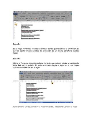 Paso 3:
En la regla horizontal, haz clic en el lugar donde quieras ubicar la tabulación. Si
quieres ajustar muchos puntos de alineación de un mismo párrafo lo puedes
hacer.
Paso 4:
Ubica el Punto de inserción delante del texto que quieres tabular y presiona la
tecla Tab de tu teclado. El texto se moverá hasta el lugar en el que hayas
ubicado la tabulación en la regla.
Para remover un tabulación de la regla horizontal, arrastrarla fuera de la regla
 
