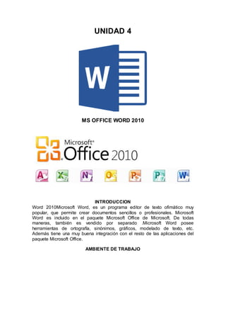 UNIDAD 4
MS OFFICE WORD 2010
INTRODUCCION
Word 2010Microsoft Word, es un programa editor de texto ofimático muy
popular, que permite crear documentos sencillos o profesionales. Microsoft
Word es incluido en el paquete Microsoft Office de Microsoft. De todas
maneras, también es vendido por separado .Microsoft Word posee
herramientas de ortografía, sinónimos, gráficos, modelado de texto, etc.
Además tiene una muy buena integración con el resto de las aplicaciones del
paquete Microsoft Office.
AMBIENTE DE TRABAJO
 