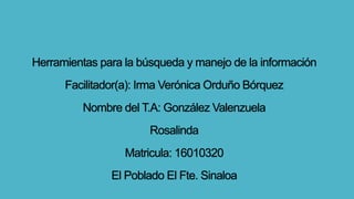 Herramientas para la búsqueda y manejo de la información
Facilitador(a): Irma Verónica Orduño Bórquez
Nombre del T.A: González Valenzuela
Rosalinda
Matricula: 16010320
El Poblado El Fte. Sinaloa
 