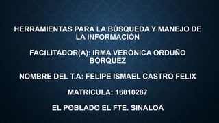 HERRAMIENTAS PARA LA BÚSQUEDA Y MANEJO DE
LA INFORMACIÓN
FACILITADOR(A): IRMA VERÓNICA ORDUÑO
BÓRQUEZ
NOMBRE DEL T.A: FELIPE ISMAEL CASTRO FELIX
MATRICULA: 16010287
EL POBLADO EL FTE. SINALOA
 