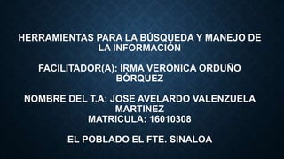 HERRAMIENTAS PARA LA BÚSQUEDA Y MANEJO DE
LA INFORMACIÓN
FACILITADOR(A): IRMA VERÓNICA ORDUÑO
BÓRQUEZ
NOMBRE DEL T.A: JOSE AVELARDO VALENZUELA
MARTINEZ
MATRICULA: 16010308
EL POBLADO EL FTE. SINALOA
 