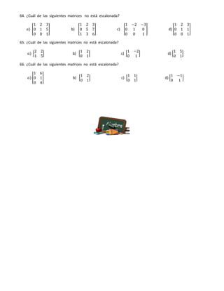 64. ¿Cuál de las siguientes matrices no está escalonada?
𝑎) [
1 2 3
0 1 5
0 0 1
] b) [
1 2 3
0 5 7
1 3 6
] c) [
1 −2 −3
0 1 0
0 0 1
] d) [
1 2 3
0 1 1
0 0 1
]
65. ¿Cuál de las siguientes matrices no está escalonada?
𝑎) [
2 2
1 5
] b) [
1 2
0 1
] c) [
1 −2
0 1
] d) [
1 5
0 1
]
66. ¿Cuál de las siguientes matrices no está escalonada?
𝑎) [
1 6
0 1
0 4
] b) [
1 2
0 1
] c) [
1 1
0 1
] d) [
1 −1
0 1
]
 