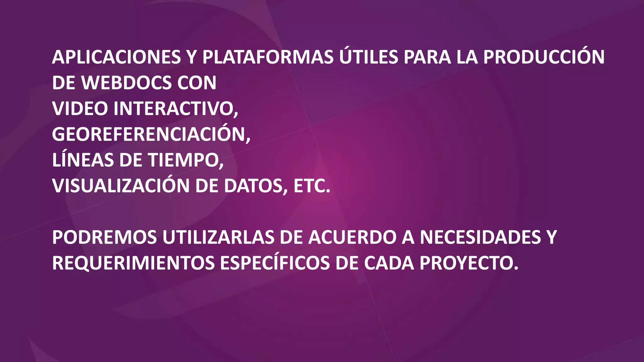 APLICACIONES Y PLATAFORMAS ÚTILES PARA LA PRODUCCIÓN
DE WEBDOCS CON
VIDEO INTERACTIVO,
GEOREFERENCIACIÓN,
LÍNEAS DE TIEMPO,
VISUALIZACIÓN DE DATOS, ETC.
PODREMOS UTILIZARLAS DE ACUERDO A NECESIDADES Y
REQUERIMIENTOS ESPECÍFICOS DE CADA PROYECTO.