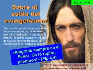 E.G. Int – Nº 18E.G. Int – Nº 18
Sobre elSobre el
estilo delestilo del
evangelizadorevangelizador
«Alegraos siempre en el
«Alegraos siempre en el
Señor. Os lo repito,
Señor. Os lo repito,
¡alegraos!» (
¡alegraos!» (FlpFlp 4,4)4,4)
En cualquier actividad que se realice,
los invito a asumir un determinadoun determinado
estilo Evangelizador.estilo Evangelizador. Y así, de esta
manera, podamos acoger, en medio
de nuestro compromiso diario, la
exhortación de la Palabra de Dios:
“Un evangelizador no debería tener
permanentemente cara de funeral”
 
