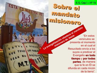 E.G. Cap I – Nº 19E.G. Cap I – Nº 19
“En estos
versículos se
presenta el momento
en el cual el
Resucitado envía a los
suyos a predicar el
Evangelio en todoen todo
tiempotiempo y por todaspor todas
partespartes, de manera
que la fe en Él se
difunda en cada rincón
de la tierra”.
La evangelización obedece al mandato
misionero de Jesús
Sobre elSobre el
mandatomandato
misionero
misionero
 