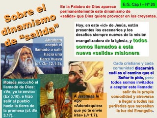 En la Palabra de Dios aparece
permanentemente este dinamismo de
«salida» que Dios quiere provocar en los creyentes.
Sobre el
Sobre el
dinamismo
dinamismo
de “salida”
de “salida” Hoy, en este «id» de Jesús, están
presentes los escenarios y los
desafíos siempre nuevos de la misión
evangelizadora de la Iglesia, y todostodos
somos llamados a estasomos llamados a esta
nueva «salida» misioneranueva «salida» misionera.
E.G. Cap I – Nº 20E.G. Cap I – Nº 20
AbrahamAbraham
aceptó elaceptó el
llamado a salirllamado a salir
hacia unahacia una
tierra nuevatierra nueva
(cf.(cf. GnGn 12,1-3).12,1-3). Cada cristiano y cada
comunidad discernirádiscernirá
cuál es el camino que elcuál es el camino que el
Señor le pide,Señor le pide, pero
todos somos invitados
a aceptar este llamado:
salir de la propiasalir de la propia
comodidad y atreversecomodidad y atreverse
a llegar a todas lasa llegar a todas las
periferias que necesitanperiferias que necesitan
la luz del Evangeliola luz del Evangelio..
MoisésMoisés escuchó el
llamado de Dios:
«Ve, yo te envío»
(Ex 3,10), e hizo
salir al pueblo
hacia la tierra de
la promesa (cf. Ex
3,17).
A JeremíasJeremías le
dijo:
«Adondequiera
que yo te envíe
irás» (Jr 1,7).
 