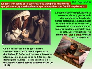 La Iglesia en salida es la comunidad de discípulos misioneros
que primerean, que se involucranque se involucran, que acompañan, que fructifican y festejan.
E.G. Cap I – Nº 24E.G. Cap I – Nº 24
Como consecuencia, la Iglesia sabe
«involucrarse». Jesús lavó los pies a susJesús lavó los pies a sus
discípulosdiscípulos. El Señor se involucra e involucra
a los suyos, poniéndose de rodillas ante los
demás para lavarlos. Pero luego dice a los
discípulos: «Seréis felices si hacéis estoSeréis felices si hacéis esto» (Jn
13,17).
La comunidad evangelizadora se
mete con obras y gestos en la
vida cotidiana de los demás,
achica distancias, se abaja hasta
la humillación si es necesario, y
asume la vida humana, tocando
la carne sufriente de Cristo en el
pueblo. Los evangelizadoresLos evangelizadores
tienen así «tienen así «olor a ovejaolor a oveja» y éstas» y éstas
escuchan su vozescuchan su voz.
 