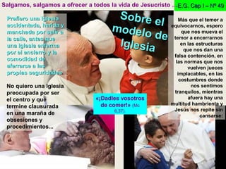 E.G. Cap I – Nº 49E.G. Cap I – Nº 49Salgamos, salgamos a ofrecer a todos la vida de Jesucristo …
Más que el temor a
equivocarnos, espero
que nos mueva el
temor a encerrarnos
en las estructuras
que nos dan una
falsa contención, en
las normas que nos
vuelven jueces
implacables, en las
costumbres donde
nos sentimos
tranquilos, mientras
afuera hay una
multitud hambrienta y
Jesús nos repite sin
cansarse:
Prefiero una IglesiaPrefiero una Iglesia
accidentada, herida yaccidentada, herida y
manchada por salir amanchada por salir a
la calle, antes quela calle, antes que
una Iglesia enfermauna Iglesia enferma
por el encierro y lapor el encierro y la
comodidad decomodidad de
aferrarse a lasaferrarse a las
propias seguridadespropias seguridades.
No quiero una Iglesia
preocupada por ser
el centro y que
termine clausurada
en una maraña de
obsesiones y
procedimientos...
«¡Dadles vosotros
de comer!» (Mc
6,37).
Sobre el
Sobre el
modelo de
modelo de
IglesiaIglesia
 