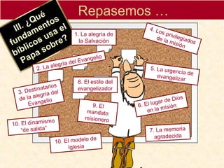 Repasemos …
III. ¿Qué
III. ¿Qué
fundamentos
fundamentos
bíblicos usa el
bíblicos usa el
Papa sobre?
Papa sobre?
1. La alegría de
la Salvación
2. La alegría del Evangelio
3. Destinatarios
de la alegría del
Evangelio
4. Los privilegiados
de la misión
5. La urgencia deevangelizar
6. El lugar de Dios
en la misión
7. La memoria
agradecida
8. El estilo del
evangelizador
9. El
mandato
misionero
10. El dinamismo
“de salida”
10. El modelo de
Iglesia
 