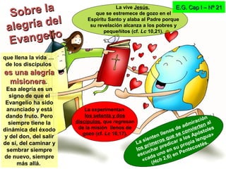que llena la vida …
de los discípulos
es una alegríaes una alegría
misioneramisionera.
Esa alegría es un
signo de que el
Evangelio ha sido
anunciado y está
dando fruto. Pero
siempre tiene la
dinámica del éxodo
y del don, del salir
de sí, del caminar y
sembrar siempre
de nuevo, siempre
más allá.
E.G. Cap I – Nº 21E.G. Cap I – Nº 21
La experimentan
los setenta y dos
discípulos, que regresan
de la misión llenos de
gozo (cf. Lc 10,17).
La vive Jesús,
que se estremece de gozo en el
Espíritu Santo y alaba al Padre porque
su revelación alcanza a los pobres y
pequeñitos (cf. Lc 10,21).
La sienten llenos de admiración
los primeros que se convierten al
escuchar predicar a los Apóstoles
«cada uno en su propia lengua»
(Hch 2,6) en Pentecostés.
Sobre laSobre la
alegría del
alegría del
Evangelio
Evangelio
 
