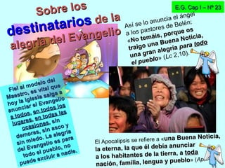Fiel al modelo del
Fiel al modelo del
Maestro, es vital que
Maestro, es vital que
hoy la Iglesia salga a
hoy la Iglesia salga a
anunciar el Evangelio
anunciar el Evangelio
a todos
a todos,, en todos los
en todos los
lugares
lugares,, en todas las
en todas las
ocasiones
ocasiones, sin, sin
demoras, sin asco y
demoras, sin asco y
sin miedo. La alegría
sin miedo. La alegría
del Evangelio es para
del Evangelio es para
todo el pueblo, no
todo el pueblo, no
puede excluir a nadie.
puede excluir a nadie.
E.G. Cap I – Nº 23E.G. Cap I – Nº 23
Sobre los
Sobre los
destinatarios
destinatarios de lade la
alegría del Evangelio
alegría del Evangelio
Así se lo anuncia el ángel
a los pastores de Belén:
«No temáis, porque os
No temáis, porque os
traigo una Buena Noticia,
traigo una Buena Noticia,
una gran alegría
una gran alegría parapara todotodo
el pueblo
el pueblo» (Lc 2,10).
El Apocalipsis se refiere a «una Buena Noticia,una Buena Noticia,
la eterna, la que él debía anunciar
la eterna, la que él debía anunciar
a los habitantes de la tierra, a
a los habitantes de la tierra, a todatoda
nación, familia, lengua y pueblo
nación, familia, lengua y pueblo» (Ap 14,6).
 
