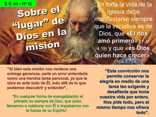““Si bien esta misión nos reclama unaSi bien esta misión nos reclama una
entrega generosa, sería un error entenderlaentrega generosa, sería un error entenderla
como una heroica tarea personal, ya que lacomo una heroica tarea personal, ya que la
obra es ante todo de Él, más allá de lo queobra es ante todo de Él, más allá de lo que
podamos descubrir y entender”.podamos descubrir y entender”.
“En toda la vida de la
Iglesia debe
manifestarse siempre
que la iniciativa es de
Dios, que «Él nosÉl nos
amó primeroamó primero» (1 Jn
4,19) y que «es Dioses Dios
quien hace crecerquien hace crecer»”
(1Co 3,7)
E.G. Int – Nº 12E.G. Int – Nº 12
Sobre elSobre el
“lugar” de
“lugar” de
Dios en la
Dios en la
misiónmisión
““Esta convicción nosEsta convicción nos
permite conservar lapermite conservar la
alegría en medio de unaalegría en medio de una
tarea tan exigente ytarea tan exigente y
desafiante que tomadesafiante que toma
nuestra vida por entero.nuestra vida por entero.
Nos pide todo, pero alNos pide todo, pero al
mismo tiempo nos ofrecemismo tiempo nos ofrece
todo”.todo”.
““En cualquier forma de evangelización elEn cualquier forma de evangelización el
primado es siempre de Dios, que quisoprimado es siempre de Dios, que quiso
llamarnos a colaborar con Él e impulsarnos conllamarnos a colaborar con Él e impulsarnos con
la fuerza de su Espíritu”.la fuerza de su Espíritu”.
 