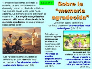 “Tampoco deberíamos entender la
novedad de esta misión como un
desarraigo, como un olvido de la historia
viva que nos acoge y nos lanza hacia
adelante. La memoria es una dimensión de
nuestra fe … La alegría evangelizadoraLa alegría evangelizadora
siempre brilla sobre el trasfondo de lasiempre brilla sobre el trasfondo de la
memoria agradecidamemoria agradecida: es una gracia que
necesitamos pedir”.
E.G. Int – Nº 13E.G. Int – Nº 13
Los Apóstoles jamás olvidaron el
momento en que JesúsJesús les tocó
el corazón: «Era alrededor de lasEra alrededor de las
cuatro de la tardecuatro de la tarde» (Jn 1,39).
Entre ellos, se
destacan algunasalgunas
personaspersonas queque
incidieronincidieron de
manera especial
para hacer brotar
nuestro gozo
creyente:
«Acordaos deAcordaos de
aquellosaquellos
dirigentes que osdirigentes que os
anunciaron laanunciaron la
Palabra de DiosPalabra de Dios»
(Hb 13,7).
Sobre laSobre la
“memoria“memoria
agradecida”agradecida”
Junto con Jesús, la memoria
nos hace presente «una verdadera nubeuna verdadera nube
de testigosde testigos» (Hb 12,1).
A veces se trata de
personas sencillas ypersonas sencillas y
cercanas que noscercanas que nos
iniciaroniniciaron en la vida de la fe:
«Tengo presente laTengo presente la
sinceridad de tu fe, esa fesinceridad de tu fe, esa fe
que tuvieron tu abuelaque tuvieron tu abuela
Loide y tu madre EuniceLoide y tu madre Eunice»
(2 Tm 1,5).
 