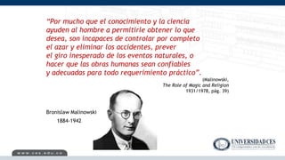 “Por mucho que el conocimiento y la ciencia
ayuden al hombre a permitirle obtener lo que
desea, son incapaces de controlar por completo
el azar y eliminar los accidentes, prever
el giro inesperado de los eventos naturales, o
hacer que las obras humanas sean confiables
y adecuadas para todo requerimiento práctico”.
(Malinowski,
The Role of Magic and Religion
1931/1978, pág. 39)
1884-1942
Bronislaw Malinowski
 