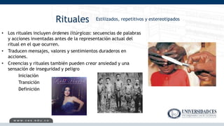 Rituales
• Los rituales incluyen órdenes litúrgicas: secuencias de palabras
y acciones inventadas antes de la representación actual del
ritual en el que ocurren.
• Traducen mensajes, valores y sentimientos duraderos en
acciones.
• Creencias y rituales también pueden crear ansiedad y una
sensación de inseguridad y peligro
Iniciación
Transición
Definición
Estilizados, repetitivos y estereotipados
 