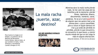 La mala racha
¿suerte, azar,
destino?
Mientras dura la mala racha pierdo
todo. Se me caen las cosas de los
bolsillos y de la memoria: pierdo
llaves, lapiceras, dinero,
documentos, nombres, caras,
palabras. Yo no se si será gualicho
de alguien que me quiere mal y me
piensa peor, o pura casualidad,
pero a veces el bajón demora en
irse y yo ando de pérdida en
pérdida, pierdo lo que encuentro,
no encuentro lo que busco, y siento
mucho miedo de que se me caiga la
vida en alguna distracción.
(Eduardo Galeano. El libro de los abrazos)
Para ilustrar la magia en el
béisbol, el jardinero de los
Mellizos de Minnesota,
Carlos Gómez, besa su bate, al
que también le habla, huele,
amenaza y recompensa
cuando consigue un hit.
 