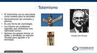Totemismo
• El totemismo usa la naturaleza
como modelo para la sociedad.
• Generalmente son animales y
plantas.
• Es una forma de cosmología.
• Los tótems son emblemas
sagrados que simbolizan una
identidad común.
• Quienes los poseen tienen un
poder y alrededor se realizan
rituales para agradar a la
divinidad.
Claude Lévi-Strauss
 