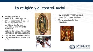 La religión y el control social
• Ayuda a enfrentar la
adversidad y la tragedia
• Ofrece esperanza de que las
cosas serán mejores.
• La vida se trasforma:
Sanación y renacimiento
espiritual.
• Sistema de comportamientos
trasmisible por generaciones.
• Las oraciones son respuestas.
• Las personas son sanadas por
la fe.
• Hay promesa y recompensa a
través del comportamiento.
• Efervescencia colectiva
(E.Durkeim)
 