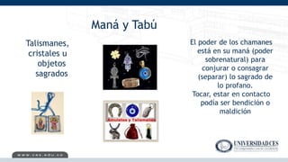 Maná y Tabú
Talismanes,
cristales u
objetos
sagrados
El poder de los chamanes
está en su maná (poder
sobrenatural) para
conjurar o consagrar
(separar) lo sagrado de
lo profano.
Tocar, estar en contacto
podía ser bendición o
maldición
 