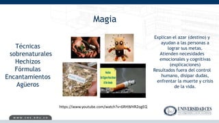 Magia
Técnicas
sobrenaturales
Hechizos
Fórmulas
Encantamientos
Agüeros
Explican el azar (destino) y
ayudan a las personas a
lograr sus metas.
Atienden necesidades
emocionales y cognitivas
(explicaciones)
Resultados fuera del control
humano, disipar dudas,
enfrentar la muerte y crisis
de la vida.
https://www.youtube.com/watch?v=6RHWHR2ogEQ
 