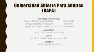 Universidad Abierta Para Adultos
(UAPA)
Nombres y matriculas:
Roberto Antonio Sánchez Núñez------------2018-03680
Tomerys Margarita Abreu Espinal------------2018-00181
Yanibel Alcili Castillo Guerra ----------------2018-00180
Asignatura:
Infotecnología para el aprendizaje
Tema:
La Web 2.0, Wikis, Blogs, Redes Sociales
Facilitador:
Luis Francisco Tavárez Cabral
 