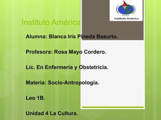 Instituto América
Alumna: Blanca Iris Pineda Basurto.
Profesora: Rosa Mayo Cordero.
Lic. En Enfermería y Obstetricia.
Materia: Socio-Antropología.
Leo 1B.
Unidad 4 La Cultura.
 