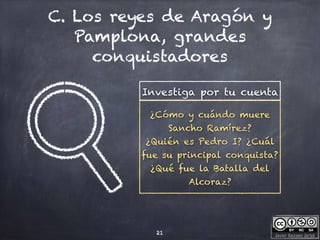 Javier Anzano Jericó
C. Los reyes de Aragón y
Pamplona, grandes
conquistadores
21
Investiga por tu cuenta
¿Cómo y cuándo muere
Sancho Ramírez?
¿Quién es Pedro I? ¿Cuál
fue su principal conquista?
¿Qué fue la Batalla del
Alcoraz?
 