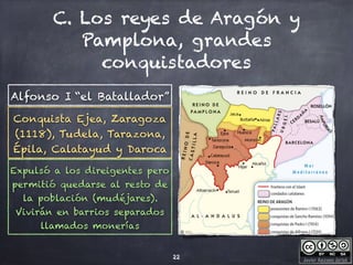 Javier Anzano Jericó
C. Los reyes de Aragón y
Pamplona, grandes
conquistadores
22
Alfonso I “el Batallador”
Conquista Ejea, Zaragoza
(1118), Tudela, Tarazona,
Épila, Calatayud y Daroca
Expulsó a los direigentes pero
permitió quedarse al resto de
la población (mudéjares).
Vivirán en barrios separados
llamados monerías
 