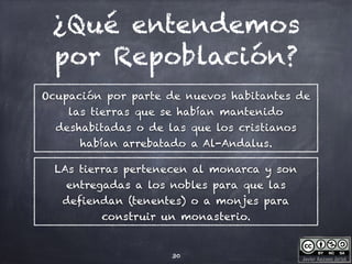 Javier Anzano Jericó
¿Qué entendemos
por Repoblación?
Ocupación por parte de nuevos habitantes de
las tierras que se habían mantenido
deshabitadas o de las que los cristianos
habían arrebatado a Al-Andalus.
30
LAs tierras pertenecen al monarca y son
entregadas a los nobles para que las
defiendan (tenentes) o a monjes para
construir un monasterio.
 