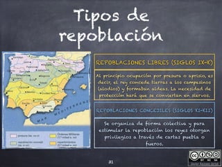 Javier Anzano Jericó
Tipos de
repoblación
31
Al principio ocupación por presura o aprisio, es
decir, el rey concede tierras a los campesinos
(alodios) y formaban aldeas. La necesidad de
protección hará que se conviertan en siervos.
REPOBLACIONES LIBRES (SIGLOS IX-X)
Se organiza de forma colectiva y para
estimular la repoblación los reyes otorgan
privilegios a través de cartas puebla o
fueros.
REPOBLACIONES CONCEJILES (SIGLOS XI-XII)
 