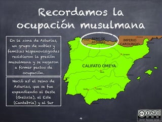 Javier Anzano Jericó
Recordamos la
ocupación musulmana
4
En la zona de Asturias,
un grupo de nobles y
familias hispanovisigodas
resistieron la presión
musulmana y se negaron
a firmar pactos de
ocupación.
Nació así el reino de
Asturias, que se fue
expandiendo al Oeste
(Galicia), al Este
(Cantabria) y al Sur
 