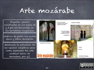 Javier Anzano Jericó
Arte mozárabe
Edificios de piedra con anchos
muros y sobria decoración
41
Pequeñas iglesias
construidas en los siglos IX
y X por los mozárabes en
los territorios aragoneses
Mantienen la estructura de
las iglesias visigóticas pero
como elementos del arte
andalusí (arcos de
herradura, por ej.)
 