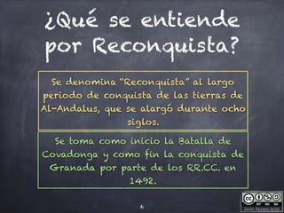 Javier Anzano Jericó
¿Qué se entiende
por Reconquista?
6
Se denomina “Reconquista” al largo
periodo de conquista de las tierras de
Al-Andalus, que se alargó durante ocho
siglos.
Se toma como inicio la Batalla de
Covadonga y como fin la conquista de
Granada por parte de los RR.CC. en
1492.
 