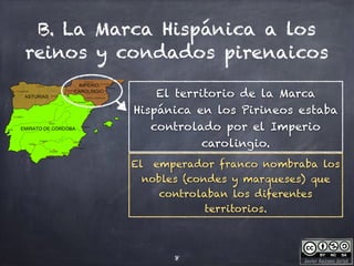 Javier Anzano Jericó
B. La Marca Hispánica a los
reinos y condados pirenaicos
8
El territorio de la Marca
Hispánica en los Pirineos estaba
controlado por el Imperio
carolingio.
El emperador franco nombraba los
nobles (condes y marqueses) que
controlaban los diferentes
territorios.
 