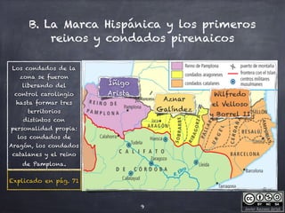 Javier Anzano Jericó
B. La Marca Hispánica y los primeros
reinos y condados pirenaicos
9
Íñigo
Arista
Aznar
Galíndez
Wilfredo
el Velloso
y Borrel II
Los condados de la
zona se fueron
liberando del
control carolingio
hasta formar tres
territorios
distintos con
personalidad propia:
los condados de
Aragón, los condados
catalanes y el reino
de Pamplona.
Explicado en pág. 71
 