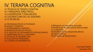 IV. TERAPIA COGNITIVA
4.1 TÉCNICAS DE TERAPIA COGNITIVA
4.1.1 PRINCIPIOS DIRECTRICES
4.1.2 ENTREVISTA Y EVALUACIÓN
4.1.3 ESTRUCTURA DE LAS SESIONES
4.1.4 TÉCNICAS:
A) PROGRAMACIÓN DE ACTIVIDADES
B) ENSAYO COGNITIVO
C) ENTRENAMIENTO ASERTIVO
D) REPRESENTACIÓN DE PAPELES
E) EL REGISTRO DE PENSAMIENTOS DISFUNCIONALES
F) COMPROBACIÓN DE LA REALIDAD
G) TÉCNICAS DE REATRIBUCIÓN
H) SOLUCIÓN DE PROBLEMAS
I) EL DISEÑO DE EXPERIMENTOS
Laura Eguia Magaña
Noviembre 2019
J) Refutación con respuestas racionales
K) Modificación de suposiciones disfuncionales
L) La distracción
M) Modificación del componente afectivo
N) Descatastrofizar
Ñ) Estrategias de afrontamiento
 