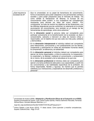 ¿Qué requiere la
sociedad de él?

- Que la universidad, en su papel de transmisora de conocimiento,
forme al estudiante para poder adaptarse a los permanentes cambios
sociales y para poder prepararse para el mercado de trabajo. Tal
como señala la Declaración de Bolonia, la Europa de los
conocimientos debe conferir “a sus ciudadanos las competencias
necesarias para afrontar los retos del nuevo milenio”. Por
consiguiente, se trata de centrar los objetivos de las titulaciones y de
las distintas asignaturas que las conforman no solamente en la simple
acumulación de conocimientos, sino también en el manejo de las
herramientas de aprendizaje, entre otros extremos.7
- En la dimensión social la persona debe ser competente para
participar activamente en la transformación de la sociedad, es decir,
comprenderla, valorarla e intervenir en ellas de manera crítica y
responsable, con el objetivo de que sea cada vez más justa, solidaria
y democrática.
- En la dimensión interpersonal el individuo deberá ser competente
para relacionarse, comunicarse y vivir positivamente con los demás,
cooperando y participando en todas las actividades humanas desde
la comprensión, la tolerancia y la solidaridad.
- En la dimensión personal el individuo deberá ser competente para
ejercer de forma responsable y crítica la autonomía, la cooperación,
la creatividad y la libertad, mediante el conocimiento y comprensión
de sí mismo, de la sociedad y de la naturaleza en la que vive.
- En la dimensión profesional el individuo debe ser competente para
ejercer una tarea profesional adecuada a sus capacidades, a partir de
los conocimientos y las habilidades específicas de la profesión, de
forma responsable, flexible y rigurosa, de manera que le permita
satisfacer sus motivaciones y expectativas de desarrollo profesional y
personal.8

7

Universidad de Huelva (2008). Adaptación y Planificación Eficaz de la Evaluación en el EEES.
España:Universidad de Huelva. Juan Carlos Fortes Garrido, Patricio Salmerón Revuelta, Fernando
Gómez Bravo, Gonzalo Márquez Martínez. p. 2
dugi-doc.udg.edu/bitstream/handle/10256/1018/126.pdf?sequence=1

8

Antoni Zabala y Laia Arnau (2010). 11 ideas claves. Cómo aprender y enseñar competencias.
España: Editorial Graó. Págs. 91-97.

 