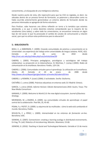 9	
  
conocimiento,	
  y	
  la	
  búsqueda	
  de	
  una	
  inteligencia	
  colectiva.	
  
Desde	
  nuestro	
  punto	
  de	
  vista,	
  ello	
  repercutirá	
  para	
  que	
  las	
  CVA	
  no	
  regladas,	
  es	
  decir,	
  las	
  
ubicadas	
  dentro	
  de	
  un	
  proceso	
  formal	
  de	
  formación,	
  se	
  potencien	
  y	
  desarrollen	
  como	
  no	
  
había	
   ocurrido	
   anteriormente	
   generándose	
   un	
   entorno	
   abierto	
   de	
   formación	
   donde	
   las	
  
personas	
  interesadas	
  se	
  agregarán	
  de	
  forma	
  voluntaria.	
  
Para	
   finalizar,	
   cabe	
   hacernos	
   una	
   última	
   reflexión	
   en	
   torno	
   a	
   la	
   temática	
   que	
   estamos	
  
abordando,	
   y	
   es	
   que	
   si	
   como	
   docentes	
   estamos	
   comprobando	
   que	
   la	
   mayoría	
   de	
   los	
  
estudiantes	
  (sino	
  todos),	
  y	
  sobre	
  todo	
  los	
  universitarios,	
  se	
  encuentran	
  inmersos	
  en	
  algún	
  
tipo	
  de	
  red	
  social,	
  lo	
  que	
  ha	
  provocado	
  el	
  cambio	
  de	
  canales	
  de	
  comunicación	
  y	
  relación	
  
social,	
  ¿por	
  qué	
  no	
  utilizar	
  estas	
  preferencias	
  para	
  la	
  educación?	
  
	
  
5.-­‐	
  BIBLIOGRAFÍA	
  
BOZU,	
  Z.,	
  e	
  IMBERNON,	
  F.	
  (2009).	
  Creando	
  comunidades	
  de	
  práctica	
  y	
  conocimiento	
  en	
  la	
  
Universidad:	
  una	
  experiencia	
  de	
  trabajo	
  entre	
  universidades	
  de	
  lengua	
  catalana.	
  RUSC,	
  6(1).	
  
Extraído	
   el	
   20	
   de	
   junio	
   de	
   2010	
   desde	
  
http://rusc.uoc.edu/ojs/index.php/rusc/article/view/20	
  	
  
CABERO,	
   J.	
   (2003).	
   Principios	
   pedagógicos,	
   psicológicos	
   y	
   sociológicos	
   del	
   trabajo	
  
colaborativo:	
  su	
  proyección	
  en	
  la	
  teleenseñanza.	
  En	
  Martínez,	
  F.	
  (comp.)	
  (2003).	
  Redes	
  de	
  
comunicación	
  en	
  la	
  enseñanza.	
  Barcelona:	
  Paidós,	
  129-­‐156.	
  
CABERO,	
  J.	
  (2006).	
  Comunidades	
  virtuales	
  para	
  el	
  aprendizaje.	
  Su	
  utilización	
  en	
  la	
  enseñanza.	
  
Edutec,	
   20.	
   Extraído	
   el	
   20	
   de	
   enero	
   	
   de	
   2008	
   desde	
  	
  	
  
http://www.uib.es/depart/gte/gte/edutec-­‐e/revelec20/cabero20.htm	
  	
  
CABERO,	
  J.	
  y	
  ROMÁN,	
  P.	
  (cood.)	
  (2006).	
  E-­‐actividades.	
  Sevilla:	
  Eduforma.	
  
CASTAÑO,	
  C.	
  y	
  otros	
  (2008).	
  Prácticas	
  educativas	
  en	
  entornos	
  web	
  2.0.	
  Madrid:	
  Síntesis.	
  
GARCÍA,	
  I.	
  y	
  otros	
  (2010).	
  Informe	
  Horizon:	
  Edición	
  Iberoamericana	
  2010.	
  Austin,	
  Texas:	
  The	
  
New	
  Media	
  Consortium.	
  
KARAKAS,	
  F.	
  (2009).	
  Welcome	
  to	
  World	
  2.0:	
  the	
  new	
  digital	
  ecosystem.	
  Journal	
  of	
  Business	
  
Strategy.	
  
MEIRINHOS,	
   M.	
   y	
   OSORIO,	
   A.	
   (2009).	
   Las	
   comunidades	
   virtuales	
   de	
   aprendizaje:	
   el	
   papel	
  
central	
  de	
  la	
  colaboración.	
  Pixel-­‐Bit,	
  35,	
  45-­‐60.	
  	
  
PISANI,	
  F.y	
  	
  PIOTET,	
  D.	
  (2009).	
  La	
  alquimia	
  de	
  las	
  multitudes	
  :	
  cómo	
  la	
  web	
  está	
  cambiando	
  el	
  
mundo.	
  Barcelona,	
  Paidós.	
  
REVUELTA,	
   F.	
   y	
   PÉREZ,	
   L.	
   (2009).	
   Interactividad	
   en	
   los	
   entornos	
   de	
   formación	
   on-­‐line.	
  
Barcelona;	
  UOC.	
  
SIEMENS,	
  G.	
  (2007).	
  Connectivism:	
  creating	
  a	
  learning	
  ecology	
  in	
  distributed	
  environments.	
  
En	
  Hug,	
  Th.	
  (ed).	
  Didactics	
  of	
  microlearning.	
  Múnster,	
  Waxmann,	
  53-­‐68.	
  
SIEMENS,	
  G.	
  (2010).	
  Teaching	
  in	
  Social	
  and	
  Technological	
  Networks.	
  Extraído	
  el	
  13	
  de	
  marzo	
  
 