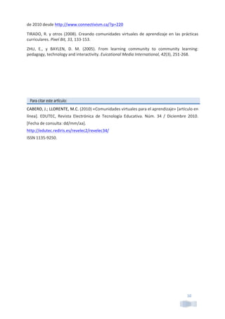 10	
  
de	
  2010	
  desde	
  http://www.connectivism.ca/?p=220	
  	
  
TIRADO,	
  R.	
  y	
  otros	
  (2008).	
  Creando	
  comunidades	
  virtuales	
  de	
  aprendizaje	
  en	
  las	
  prácticas	
  
curriculares.	
  Pixel	
  Bit,	
  33,	
  133-­‐153.	
  
ZHU,	
   E.,	
   y	
   BAYLEN,	
   D.	
   M.	
   (2005).	
   From	
   learning	
   community	
   to	
   community	
   learning:	
  
pedagogy,	
  technology	
  and	
  interactivity.	
  Euicational	
  Media	
  International,	
  42(3),	
  251-­‐268.	
  
	
  
	
  
	
  
	
  
	
  
CABERO,	
  J.;	
  LLORENTE,	
  M.C.	
  (2010)	
  «Comunidades	
  virtuales	
  para	
  el	
  aprendizaje»	
  [artículo	
  en	
  
línea].	
   EDUTEC,	
   Revista	
   Electrónica	
   de	
   Tecnología	
   Educativa.	
   Núm.	
   34	
   /	
   Diciembre	
   2010.	
  
[Fecha	
  de	
  consulta:	
  dd/mm/aa].	
  	
  
http://edutec.rediris.es/revelec2/revelec34/	
  	
  
ISSN	
  1135-­‐9250.	
  
	
  
 