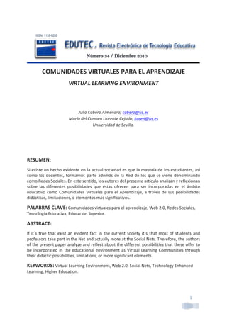 1	
  
	
  
COMUNIDADES	
  VIRTUALES	
  PARA	
  EL	
  APRENDIZAJE	
  
VIRTUAL	
  LEARNING	
  ENVIRONMENT	
  
	
  
	
  
Julio	
  Cabero	
  Almenara;	
  cabero@us.es	
  
María	
  del	
  Carmen	
  Llorente	
  Cejudo;	
  karen@us.es	
  
Universidad	
  de	
  Sevilla.	
  	
  
	
  
	
  
	
  
RESUMEN:	
  	
  
Si	
  existe	
  un	
  hecho	
  evidente	
  en	
  la	
  actual	
  sociedad	
  es	
  que	
  la	
  mayoría	
  de	
  los	
  estudiantes,	
  así	
  
como	
  los	
  docentes,	
  formamos	
  parte	
  además	
  de	
  la	
  Red	
  de	
  los	
  que	
  se	
  viene	
  denominando	
  
como	
  Redes	
  Sociales.	
  En	
  este	
  sentido,	
  los	
  autores	
  del	
  presente	
  artículo	
  analizan	
  y	
  reflexionan	
  
sobre	
   las	
   diferentes	
   posibilidades	
   que	
   éstas	
   ofrecen	
   para	
   ser	
   incorporadas	
   en	
   el	
   ámbito	
  
educativo	
  como	
  Comunidades	
  Virtuales	
  para	
  el	
  Aprendizaje,	
  a	
  través	
  de	
  sus	
  posibilidades	
  
didácticas,	
  limitaciones,	
  o	
  elementos	
  más	
  significativos.	
  	
  
PALABRAS	
  CLAVE:	
  Comunidades	
  virtuales	
  para	
  el	
  aprendizaje,	
  Web	
  2.0,	
  Redes	
  Sociales,	
  
Tecnología	
  Educativa,	
  Educación	
  Superior.	
  
ABSTRACT:	
  	
  
If	
  it`s	
  true	
  that	
  exist	
  an	
  evident	
  fact	
  in	
  the	
  current	
  society	
  it`s	
  that	
  most	
  of	
  students	
  and	
  
professors	
  take	
  part	
  in	
  the	
  Net	
  and	
  actually	
  more	
  at	
  the	
  Social	
  Nets.	
  Therefore,	
  the	
  authors	
  
of	
  the	
  present	
  paper	
  analyze	
  and	
  reflect	
  about	
  the	
  different	
  possibilities	
  that	
  these	
  offer	
  to	
  
be	
  incorporated	
  in	
  the	
  educational	
  environment	
  as	
  Virtual	
  Learning	
  Communities	
  through	
  
their	
  didactic	
  possibilities,	
  limitations,	
  or	
  more	
  significant	
  elements.	
  
KEYWORDS:	
  Virtual	
  Learning	
  Environment,	
  Web	
  2.0,	
  Social	
  Nets,	
  Technology	
  Enhanced	
  
Learning,	
  Higher	
  Education.	
  	
  
	
  
 