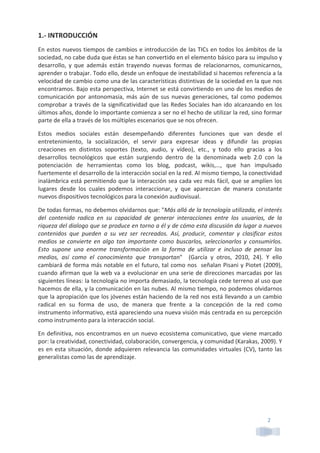 2	
  
1.-­‐	
  INTRODUCCIÓN	
  
En	
  estos	
  nuevos	
  tiempos	
  de	
  cambios	
  e	
  introducción	
  de	
  las	
  TICs	
  en	
  todos	
  los	
  ámbitos	
  de	
  la	
  
sociedad,	
  no	
  cabe	
  duda	
  que	
  éstas	
  se	
  han	
  convertido	
  en	
  el	
  elemento	
  básico	
  para	
  su	
  impulso	
  y	
  
desarrollo,	
   y	
   que	
   además	
   están	
   trayendo	
   nuevas	
   formas	
   de	
   relacionarnos,	
   comunicarnos,	
  
aprender	
  o	
  trabajar.	
  Todo	
  ello,	
  desde	
  un	
  enfoque	
  de	
  inestabilidad	
  si	
  hacemos	
  referencia	
  a	
  la	
  
velocidad	
  de	
  cambio	
  como	
  una	
  de	
  las	
  características	
  distintivas	
  de	
  la	
  sociedad	
  en	
  la	
  que	
  nos	
  
encontramos.	
  Bajo	
  esta	
  perspectiva,	
  Internet	
  se	
  está	
  convirtiendo	
  en	
  uno	
  de	
  los	
  medios	
  de	
  
comunicación	
  por	
  antonomasia,	
  más	
  aún	
  de	
  sus	
  nuevas	
  generaciones,	
  tal	
  como	
  podemos	
  
comprobar	
  a	
  través	
  de	
  la	
  significatividad	
  que	
  las	
  Redes	
  Sociales	
  han	
  ido	
  alcanzando	
  en	
  los	
  
últimos	
  años,	
  donde	
  lo	
  importante	
  comienza	
  a	
  ser	
  no	
  el	
  hecho	
  de	
  utilizar	
  la	
  red,	
  sino	
  formar	
  
parte	
  de	
  ella	
  a	
  través	
  de	
  los	
  múltiples	
  escenarios	
  que	
  se	
  nos	
  ofrecen.	
  	
  
Estos	
   medios	
   sociales	
   están	
   desempeñando	
   diferentes	
   funciones	
   que	
   van	
   desde	
   el	
  
entretenimiento,	
   la	
   socialización,	
   el	
   servir	
   para	
   expresar	
   ideas	
   y	
   difundir	
   las	
   propias	
  
creaciones	
   en	
   distintos	
   soportes	
   (texto,	
   audio,	
   y	
   vídeo),	
   etc.,	
   y	
   todo	
   ello	
   gracias	
   a	
   los	
  
desarrollos	
   tecnológicos	
   que	
   están	
   surgiendo	
   dentro	
   de	
   la	
   denominada	
   web	
   2.0	
   con	
   la	
  
potenciación	
   de	
   herramientas	
   como	
   los	
   blog,	
   podcast,	
   wikis,…,	
   que	
   han	
   impulsado	
  
fuertemente	
  el	
  desarrollo	
  de	
  la	
  interacción	
  social	
  en	
  la	
  red.	
  Al	
  mismo	
  tiempo,	
  la	
  conectividad	
  
inalámbrica	
  está	
  permitiendo	
  que	
  la	
  interacción	
  sea	
  cada	
  vez	
  más	
  fácil,	
  que	
  se	
  amplíen	
  los	
  
lugares	
   desde	
   los	
   cuales	
   podemos	
   interaccionar,	
   y	
   que	
   aparezcan	
   de	
   manera	
   constante	
  
nuevos	
  dispositivos	
  tecnológicos	
  para	
  la	
  conexión	
  audiovisual.	
  
De	
  todas	
  formas,	
  no	
  debemos	
  olvidarnos	
  que:	
  "Más	
  allá	
  de	
  la	
  tecnología	
  utilizada,	
  el	
  interés	
  
del	
   contenido	
   radica	
   en	
   su	
   capacidad	
   de	
   generar	
   interacciones	
   entre	
   los	
   usuarios,	
   de	
   la	
  
riqueza	
  del	
  dialogo	
  que	
  se	
  produce	
  en	
  torno	
  a	
  él	
  y	
  de	
  cómo	
  esta	
  discusión	
  da	
  lugar	
  a	
  nuevos	
  
contenidos	
   que	
   pueden	
   a	
   su	
   vez	
   ser	
   recreados.	
   Así,	
   producir,	
   comentar	
   y	
   clasificar	
   estos	
  
medios	
  se	
  convierte	
  en	
  algo	
  tan	
  importante	
  como	
  buscarlos,	
  seleccionarlos	
  y	
  consumirlos.	
  
Esto	
   supone	
   una	
   enorme	
   transformación	
   en	
   la	
   forma	
   de	
   utilizar	
   e	
   incluso	
   de	
   pensar	
   los	
  
medios,	
   así	
   como	
   el	
   conocimiento	
   que	
   transportan"	
   	
   (García	
   y	
   otros,	
   2010,	
   24).	
   Y	
   ello	
  
cambiará	
  de	
  forma	
  más	
  notable	
  en	
  el	
  futuro,	
  tal	
  como	
  nos	
  	
  señalan	
  Pisani	
  y	
  Piotet	
  (2009),	
  
cuando	
  afirman	
  que	
  la	
  web	
  va	
  a	
  evolucionar	
  en	
  una	
  serie	
  de	
  direcciones	
  marcadas	
  por	
  las	
  
siguientes	
  líneas:	
  la	
  tecnología	
  no	
  importa	
  demasiado,	
  la	
  tecnología	
  cede	
  terreno	
  al	
  uso	
  que	
  
hacemos	
  de	
  ella,	
  y	
  la	
  comunicación	
  en	
  las	
  nubes.	
  Al	
  mismo	
  tiempo,	
  no	
  podemos	
  olvidarnos	
  
que	
  la	
  apropiación	
  que	
  los	
  jóvenes	
  están	
  haciendo	
  de	
  la	
  red	
  nos	
  está	
  llevando	
  a	
  un	
  cambio	
  
radical	
   en	
   su	
   forma	
   de	
   uso,	
   de	
   manera	
   que	
   frente	
   a	
   la	
   concepción	
   de	
   la	
   red	
   como	
  
instrumento	
  informativo,	
  está	
  apareciendo	
  una	
  nueva	
  visión	
  más	
  centrada	
  en	
  su	
  percepción	
  
como	
  instrumento	
  para	
  la	
  interacción	
  social.	
  
En	
  definitiva,	
  nos	
  encontramos	
  en	
  un	
  nuevo	
  ecosistema	
  comunicativo,	
  que	
  viene	
  marcado	
  
por:	
  la	
  creatividad,	
  conectividad,	
  colaboración,	
  convergencia,	
  y	
  comunidad	
  (Karakas,	
  2009).	
  Y	
  
es	
  en	
  esta	
  situación,	
  donde	
  adquieren	
  relevancia	
  las	
  comunidades	
  virtuales	
  (CV),	
  tanto	
  las	
  
generalistas	
  como	
  las	
  de	
  aprendizaje.	
  
	
  
	
  
	
  
 