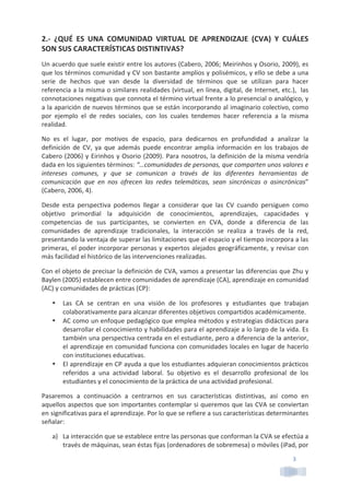 3	
  
2.-­‐	
   ¿QUÉ	
   ES	
   UNA	
   COMUNIDAD	
   VIRTUAL	
   DE	
   APRENDIZAJE	
   (CVA)	
   Y	
   CUÁLES	
  
SON	
  SUS	
  CARACTERÍSTICAS	
  DISTINTIVAS?	
  
Un	
  acuerdo	
  que	
  suele	
  existir	
  entre	
  los	
  autores	
  (Cabero,	
  2006;	
  Meirinhos	
  y	
  Osorio,	
  2009),	
  es	
  
que	
  los	
  términos	
  comunidad	
  y	
  CV	
  son	
  bastante	
  amplios	
  y	
  polisémicos,	
  y	
  ello	
  se	
  debe	
  a	
  una	
  
serie	
   de	
   hechos	
   que	
   van	
   desde	
   la	
   diversidad	
   de	
   términos	
   que	
   se	
   utilizan	
   para	
   hacer	
  
referencia	
  a	
  la	
  misma	
  o	
  similares	
  realidades	
  (virtual,	
  en	
  línea,	
  digital,	
  de	
  Internet,	
  etc.),	
  	
  las	
  
connotaciones	
  negativas	
  que	
  connota	
  el	
  término	
  virtual	
  frente	
  a	
  lo	
  presencial	
  o	
  analógico,	
  y	
  
a	
  la	
  aparición	
  de	
  nuevos	
  términos	
  que	
  se	
  están	
  incorporando	
  al	
  imaginario	
  colectivo,	
  como	
  
por	
   ejemplo	
   el	
   de	
   redes	
   sociales,	
   con	
   los	
   cuales	
   tendemos	
   hacer	
   referencia	
   a	
   la	
   misma	
  
realidad.	
  
No	
   es	
   el	
   lugar,	
   por	
   motivos	
   de	
   espacio,	
   para	
   dedicarnos	
   en	
   profundidad	
   a	
   analizar	
   la	
  
definición	
   de	
   CV,	
   ya	
   que	
   además	
   puede	
   encontrar	
   amplia	
   información	
   en	
   los	
   trabajos	
   de	
  
Cabero	
  (2006)	
  y	
  Eirinhos	
  y	
  Osorio	
  (2009).	
  Para	
  nosotros,	
  la	
  definición	
  de	
  la	
  misma	
  vendría	
  
dada	
  en	
  los	
  siguientes	
  términos:	
  “…comunidades	
  de	
  personas,	
  que	
  comparten	
  unos	
  valores	
  e	
  
intereses	
   comunes,	
   y	
   que	
   se	
   comunican	
   a	
   través	
   de	
   las	
   diferentes	
   herramientas	
   de	
  
comunicación	
   que	
   en	
   nos	
   ofrecen	
   las	
   redes	
   telemáticas,	
   sean	
   sincrónicas	
   o	
   asincrónicas”	
  
(Cabero,	
  2006,	
  4).	
  
Desde	
   esta	
   perspectiva	
   podemos	
   llegar	
   a	
   considerar	
   que	
   las	
   CV	
   cuando	
   persiguen	
   como	
  
objetivo	
   primordial	
   la	
   adquisición	
   de	
   conocimientos,	
   aprendizajes,	
   capacidades	
   y	
  
competencias	
   de	
   sus	
   participantes,	
   se	
   convierten	
   en	
   CVA,	
   donde	
   a	
   diferencia	
   de	
   las	
  
comunidades	
   de	
   aprendizaje	
   tradicionales,	
   la	
   interacción	
   se	
   realiza	
   a	
   través	
   de	
   la	
   red,	
  
presentando	
  la	
  ventaja	
  de	
  superar	
  las	
  limitaciones	
  que	
  el	
  espacio	
  y	
  el	
  tiempo	
  incorpora	
  a	
  las	
  
primeras,	
  el	
  poder	
  incorporar	
  personas	
  y	
  expertos	
  alejados	
  geográficamente,	
  y	
  revisar	
  con	
  
más	
  facilidad	
  el	
  histórico	
  de	
  las	
  intervenciones	
  realizadas.	
  
Con	
  el	
  objeto	
  de	
  precisar	
  la	
  definición	
  de	
  CVA,	
  vamos	
  a	
  presentar	
  las	
  diferencias	
  que	
  Zhu	
  y	
  
Baylen	
  (2005)	
  establecen	
  entre	
  comunidades	
  de	
  aprendizaje	
  (CA),	
  aprendizaje	
  en	
  comunidad	
  
(AC)	
  y	
  comunidades	
  de	
  prácticas	
  (CP):	
  
• Las	
   CA	
   se	
   centran	
   en	
   una	
   visión	
   de	
   los	
   profesores	
   y	
   estudiantes	
   que	
   trabajan	
  
colaborativamente	
  para	
  alcanzar	
  diferentes	
  objetivos	
  compartidos	
  académicamente.	
  
• AC	
  como	
  un	
  enfoque	
  pedagógico	
  que	
  emplea	
  métodos	
  y	
  estrategias	
  didácticas	
  para	
  
desarrollar	
  el	
  conocimiento	
  y	
  habilidades	
  para	
  el	
  aprendizaje	
  a	
  lo	
  largo	
  de	
  la	
  vida.	
  Es	
  
también	
  una	
  perspectiva	
  centrada	
  en	
  el	
  estudiante,	
  pero	
  a	
  diferencia	
  de	
  la	
  anterior,	
  
el	
  aprendizaje	
  en	
  comunidad	
  funciona	
  con	
  comunidades	
  locales	
  en	
  lugar	
  de	
  hacerlo	
  
con	
  instituciones	
  educativas.	
  
• El	
  aprendizaje	
  en	
  CP	
  ayuda	
  a	
  que	
  los	
  estudiantes	
  adquieran	
  conocimientos	
  prácticos	
  
referidos	
   a	
   una	
   actividad	
   laboral.	
   Su	
   objetivo	
   es	
   el	
   desarrollo	
   profesional	
   de	
   los	
  
estudiantes	
  y	
  el	
  conocimiento	
  de	
  la	
  práctica	
  de	
  una	
  actividad	
  profesional.	
  
Pasaremos	
   a	
   continuación	
   a	
   centrarnos	
   en	
   sus	
   características	
   distintivas,	
   así	
   como	
   en	
  
aquellos	
  aspectos	
  que	
  son	
  importantes	
  contemplar	
  si	
  queremos	
  que	
  las	
  CVA	
  se	
  conviertan	
  
en	
  significativas	
  para	
  el	
  aprendizaje.	
  Por	
  lo	
  que	
  se	
  refiere	
  a	
  sus	
  características	
  determinantes	
  
señalar:	
  
a) La	
  interacción	
  que	
  se	
  establece	
  entre	
  las	
  personas	
  que	
  conforman	
  la	
  CVA	
  se	
  efectúa	
  a	
  
través	
  de	
  máquinas,	
  sean	
  éstas	
  fijas	
  (ordenadores	
  de	
  sobremesa)	
  o	
  móviles	
  (iPad,	
  por	
  
 