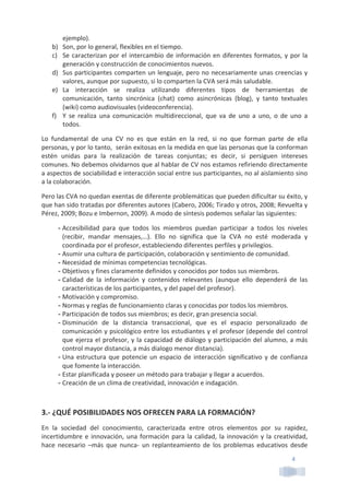 4	
  
ejemplo).	
  
b) Son,	
  por	
  lo	
  general,	
  flexibles	
  en	
  el	
  tiempo.	
  
c) Se	
  caracterizan	
  por	
  el	
  intercambio	
  de	
  información	
  en	
  diferentes	
  formatos,	
  y	
  por	
  la	
  
generación	
  y	
  construcción	
  de	
  conocimientos	
  nuevos.	
  
d) Sus	
  participantes	
  comparten	
  un	
  lenguaje,	
  pero	
  no	
  necesariamente	
  unas	
  creencias	
  y	
  
valores,	
  aunque	
  por	
  supuesto,	
  si	
  lo	
  comparten	
  la	
  CVA	
  será	
  más	
  saludable.	
  
e) La	
   interacción	
   se	
   realiza	
   utilizando	
   diferentes	
   tipos	
   de	
   herramientas	
   de	
  
comunicación,	
   tanto	
   sincrónica	
   (chat)	
   como	
   asincrónicas	
   (blog),	
   y	
   tanto	
   textuales	
  
(wiki)	
  como	
  audiovisuales	
  (videoconferencia).	
  
f) Y	
   se	
   realiza	
   una	
   comunicación	
   multidireccional,	
   que	
   va	
   de	
   uno	
   a	
   uno,	
   o	
   de	
   uno	
   a	
  
todos.	
  
Lo	
   fundamental	
   de	
   una	
   CV	
   no	
   es	
   que	
   están	
   en	
   la	
   red,	
   si	
   no	
   que	
   forman	
   parte	
   de	
   ella	
  
personas,	
  y	
  por	
  lo	
  tanto,	
  	
  serán	
  exitosas	
  en	
  la	
  medida	
  en	
  que	
  las	
  personas	
  que	
  la	
  conforman	
  
estén	
   unidas	
   para	
   la	
   realización	
   de	
   tareas	
   conjuntas;	
   es	
   decir,	
   si	
   persiguen	
   intereses	
  
comunes.	
  No	
  debemos	
  olvidarnos	
  que	
  al	
  hablar	
  de	
  CV	
  nos	
  estamos	
  refiriendo	
  directamente	
  
a	
  aspectos	
  de	
  sociabilidad	
  e	
  interacción	
  social	
  entre	
  sus	
  participantes,	
  no	
  al	
  aislamiento	
  sino	
  
a	
  la	
  colaboración.	
  
Pero	
  las	
  CVA	
  no	
  quedan	
  exentas	
  de	
  diferente	
  problemáticas	
  que	
  pueden	
  dificultar	
  su	
  éxito,	
  y	
  
que	
  han	
  sido	
  tratadas	
  por	
  diferentes	
  autores	
  (Cabero,	
  2006;	
  Tirado	
  y	
  otros,	
  2008;	
  Revuelta	
  y	
  
Pérez,	
  2009;	
  Bozu	
  e	
  Imbernon,	
  2009).	
  A	
  modo	
  de	
  síntesis	
  podemos	
  señalar	
  las	
  siguientes:	
  
- Accesibilidad	
   para	
   que	
   todos	
   los	
   miembros	
   puedan	
   participar	
   a	
   todos	
   los	
   niveles	
  
(recibir,	
   mandar	
   mensajes,…).	
   Ello	
   no	
   significa	
   que	
   la	
   CVA	
   no	
   esté	
   moderada	
   y	
  
coordinada	
  por	
  el	
  profesor,	
  estableciendo	
  diferentes	
  perfiles	
  y	
  privilegios.	
  
- Asumir	
  una	
  cultura	
  de	
  participación,	
  colaboración	
  y	
  sentimiento	
  de	
  comunidad.	
  
- Necesidad	
  de	
  mínimas	
  competencias	
  tecnológicas.	
  
- Objetivos	
  y	
  fines	
  claramente	
  definidos	
  y	
  conocidos	
  por	
  todos	
  sus	
  miembros.	
  
- Calidad	
   de	
   la	
   información	
   y	
   contenidos	
   relevantes	
   (aunque	
   ello	
   dependerá	
   de	
   las	
  
características	
  de	
  los	
  participantes,	
  y	
  del	
  papel	
  del	
  profesor).	
  
- Motivación	
  y	
  compromiso.	
  
- Normas	
  y	
  reglas	
  de	
  funcionamiento	
  claras	
  y	
  conocidas	
  por	
  todos	
  los	
  miembros.	
  
- Participación	
  de	
  todos	
  sus	
  miembros;	
  es	
  decir,	
  gran	
  presencia	
  social.	
  	
  
- Disminución	
   de	
   la	
   distancia	
   transaccional,	
   que	
   es	
   el	
   espacio	
   personalizado	
   de	
  
comunicación	
  y	
  psicológico	
  entre	
  los	
  estudiantes	
  y	
  el	
  profesor	
  (depende	
  del	
  control	
  
que	
  ejerza	
  el	
  profesor,	
  y	
  la	
  capacidad	
  de	
  diálogo	
  y	
  participación	
  del	
  alumno,	
  a	
  más	
  
control	
  mayor	
  distancia,	
  a	
  más	
  dialogo	
  menor	
  distancia).	
  
- Una	
  estructura	
  que	
  potencie	
  un	
  espacio	
  de	
  interacción	
  significativo	
  y	
  de	
  confianza	
  
que	
  fomente	
  la	
  interacción.	
  
- Estar	
  planificada	
  y	
  poseer	
  un	
  método	
  para	
  trabajar	
  y	
  llegar	
  a	
  acuerdos.	
  	
  
- Creación	
  de	
  un	
  clima	
  de	
  creatividad,	
  innovación	
  e	
  indagación.	
  
	
  
3.-­‐	
  ¿QUÉ	
  POSIBILIDADES	
  NOS	
  OFRECEN	
  PARA	
  LA	
  FORMACIÓN?	
  
En	
   la	
   sociedad	
   del	
   conocimiento,	
   caracterizada	
   entre	
   otros	
   elementos	
   por	
   su	
   rapidez,	
  
incertidumbre	
  e	
  innovación,	
  una	
  formación	
  para	
  la	
  calidad,	
  la	
  innovación	
  y	
  la	
  creatividad,	
  
hace	
   necesario	
   –más	
   que	
   nunca-­‐	
   un	
   replanteamiento	
   de	
   los	
   problemas	
   educativos	
   desde	
  
 