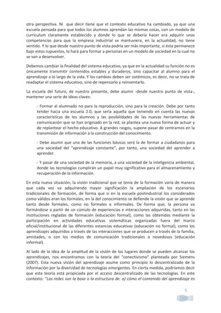 5	
  
otra	
  perspectiva.	
  Ni	
  	
  que	
  decir	
  tiene	
  que	
  el	
  contexto	
  educativo	
  ha	
  cambiado,	
  ya	
  que	
  una	
  
escuela	
  pensada	
  para	
  que	
  todos	
  los	
  alumnos	
  aprendan	
  las	
  mismas	
  cosas,	
  con	
  un	
  modelo	
  de	
  
curriculum	
   claramente	
   establecido	
   y	
   donde	
   lo	
   que	
   se	
   debería	
   hacer	
   era	
   adquirir	
   unas	
  
competencias	
   para	
   que	
   la	
   empresa	
   industrial	
   se	
   mantuviera,	
   en	
   la	
   actualidad,	
   no	
   tiene	
  
sentido.	
  Y	
  lo	
  que	
  desde	
  nuestro	
  punto	
  de	
  vista	
  podría	
  ser	
  más	
  importante,	
  si	
  ésta	
  permanece	
  
bajo	
  estos	
  supuestos,	
  lo	
  hará	
  para	
  formar	
  a	
  personas	
  en	
  un	
  modelo	
  de	
  sociedad	
  en	
  la	
  cual	
  no	
  
se	
  van	
  a	
  desenvolver.	
  	
  
Debemos	
  cambiar	
  la	
  finalidad	
  del	
  sistema	
  educativo,	
  ya	
  que	
  en	
  la	
  actualidad	
  su	
  función	
  no	
  es	
  
únicamente	
   transmitir	
   contenidos	
   estables	
   y	
   duraderos,	
   sino	
   capacitar	
   al	
   alumno	
   para	
   el	
  
aprendizaje	
  a	
  lo	
  largo	
  de	
  la	
  vida.	
  Y	
  los	
  cambios	
  deben	
  ser	
  sistémicos,	
  es	
  decir,	
  no	
  se	
  trata	
  de	
  
readaptar	
  el	
  sistema	
  educativo,	
  sino	
  de	
  repensarlo	
  y	
  reinventarlo.	
  
La	
   escuela	
   del	
   futuro,	
   de	
   nuestro	
   presente,	
   debe	
   asumir	
   -­‐desde	
   nuestro	
   punto	
   de	
   vista-­‐,	
  
mantener	
  una	
  serie	
  de	
  ideas	
  claves:	
  
-­‐	
  Formar	
  al	
  alumnado	
  no	
  para	
  la	
  reproducción,	
  sino	
  para	
  la	
  creación.	
  Debe	
  por	
  tanto	
  
tender	
   hacia	
   una	
   escuela	
   2.0,	
   que	
   sería	
   aquella	
   que	
   teniendo	
   en	
   cuenta	
   las	
   nuevas	
  
características	
   de	
   los	
   alumnos	
   y	
   las	
   posibilidades	
   de	
   las	
   nuevas	
   herramientas	
   de	
  
comunicación	
  que	
  se	
  han	
  originado	
  en	
  la	
  red,	
  se	
  plantea	
  una	
  nueva	
  forma	
  de	
  actuar	
  y	
  
de	
  replantear	
  el	
  hecho	
  educativo.	
  A	
  grandes	
  rasgos,	
  supone	
  pasar	
  de	
  centrarnos	
  en	
  la	
  
transmisión	
  de	
  información	
  a	
  la	
  construcción	
  del	
  conocimiento.	
  	
  
-­‐	
  Debe	
  asumir	
  que	
  una	
  de	
  las	
  funciones	
  básicas	
  será	
  la	
  de	
  formar	
  a	
  ciudadanos	
  para	
  
una	
   sociedad	
   del	
   “aprendizaje	
   constante”,	
   por	
   tanto,	
   una	
   sociedad	
   del	
   aprender	
   a	
  
aprender.	
  
-­‐	
  Y	
  pasar	
  de	
  una	
  sociedad	
  de	
  la	
  memoria,	
  a	
  una	
  sociedad	
  de	
  la	
  inteligencia	
  ambiental,	
  
donde	
  las	
  tecnologías	
  cumplirán	
  un	
  papel	
  muy	
  significativo	
  para	
  el	
  almacenamiento	
  y	
  
recuperación	
  de	
  la	
  información.	
  
En	
  esta	
  nueva	
  situación,	
  la	
  visión	
  tradicional	
  que	
  se	
  tenía	
  de	
  la	
  formación	
  varía	
  de	
  manera	
  
que	
   cada	
   vez	
   va	
   adquiriendo	
   mayor	
   significación	
   la	
   ampliación	
   de	
   los	
   escenarios	
  
tradicionales	
   de	
   formación,	
   de	
   forma	
   que	
   si	
   en	
   la	
   escuela	
   postindustrial	
   los	
   considerados	
  
como	
  válidos	
  eran	
  los	
  formales,	
  en	
  la	
  del	
  conocimiento	
  se	
  defiende	
  la	
  visión	
  que	
  se	
  aprende	
  
tanto	
   desde	
   formales,	
   como	
   no	
   formales	
   e	
   informales.	
   De	
   forma	
   que,	
   la	
   persona	
   va	
  
formándose	
  a	
  partir	
  de	
  un	
  cúmulo	
  de	
  experiencias	
  e	
  interacciones	
  adquiridas,	
  tanto	
  en	
  las	
  
instituciones	
   regladas	
   de	
   formación	
   (educación	
   formal),	
   como	
   las	
   obtenidas	
   mediante	
   la	
  
participación	
   en	
   actividades	
   educativas	
   sistemáticas	
   organizadas	
   fuera	
   del	
   marco	
  
oficial/institucional	
  de	
  las	
  diferentes	
  estancias	
  educativas	
  (educación	
  no	
  formal),	
  como	
  los	
  
aprendizajes	
  adquiridos	
  a	
  través	
  de	
  las	
  interacciones	
  que	
  se	
  producen	
  a	
  través	
  de	
  la	
  familia,	
  
amistades,	
   o	
   con	
   los	
   medios	
   de	
   comunicación	
   tradicionales	
   o	
   novedosos	
   (educación	
  
informal).	
  
Al	
  lado	
  de	
  la	
  idea	
  de	
  la	
  amplitud	
  de	
  la	
  visión	
  de	
  los	
  lugares	
  donde	
  se	
  pueden	
  alcanzar	
  los	
  
aprendizajes,	
   nos	
   encontramos	
   con	
   la	
   teoría	
   del	
   “conectivismo”	
   planteada	
   por	
   Siemens	
  
(2007).	
   Esta	
   nueva	
   visión	
   del	
   aprendizaje	
   asume	
   como	
   principio	
   lo	
   descentralizado	
   de	
   la	
  
información	
  por	
  la	
  diversidad	
  de	
  tecnologías	
  emergentes.	
  En	
  cierta	
  medida,	
  podríamos	
  decir	
  
que	
   esta	
   teoría	
   está	
   propiciada	
   por	
   el	
   acceso	
   descentralizado	
   de	
   las	
   tecnologías.	
   En	
   este	
  
contexto:	
  “Las	
  redes	
  son	
  la	
  base	
  o	
  la	
  estructura	
  de:	
  a)	
  cómo	
  el	
  contenido	
  del	
  aprendizaje	
  es	
  
 
