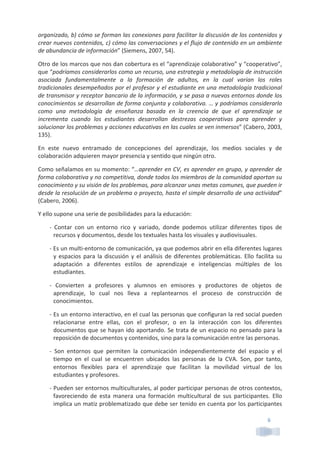 6	
  
organizado,	
  b)	
  cómo	
  se	
  forman	
  las	
  conexiones	
  para	
  facilitar	
  la	
  discusión	
  de	
  los	
  contenidos	
  y	
  
crear	
  nuevos	
  contenidos,	
  c)	
  cómo	
  las	
  conversaciones	
  y	
  el	
  flujo	
  de	
  contenido	
  en	
  un	
  ambiente	
  
de	
  abundancia	
  de	
  información”	
  (Siemens,	
  2007,	
  54).	
  
Otro	
  de	
  los	
  marcos	
  que	
  nos	
  dan	
  cobertura	
  es	
  el	
  “aprendizaje	
  colaborativo”	
  y	
  “cooperativo”,	
  
que	
  “podríamos	
  considerarlos	
  como	
  un	
  recurso,	
  una	
  estrategia	
  y	
  metodología	
  de	
  instrucción	
  
asociada	
   fundamentalmente	
   a	
   la	
   formación	
   de	
   adultos,	
   en	
   la	
   cual	
   varían	
   los	
   roles	
  
tradicionales	
  desempeñados	
  por	
  el	
  profesor	
  y	
  el	
  estudiante	
  en	
  una	
  metodología	
  tradicional	
  
de	
  transmisor	
  y	
  receptor	
  bancario	
  de	
  la	
  información,	
  y	
  se	
  pasa	
  a	
  nuevos	
  entornos	
  donde	
  los	
  
conocimientos	
  se	
  desarrollan	
  de	
  forma	
  conjunta	
  y	
  colaborativa.	
  …	
  y	
  podríamos	
  considerarlo	
  
como	
   una	
   metodología	
   de	
   enseñanza	
   basada	
   en	
   la	
   creencia	
   de	
   que	
   el	
   aprendizaje	
   se	
  
incrementa	
   cuando	
   los	
   estudiantes	
   desarrollan	
   destrezas	
   cooperativas	
   para	
   aprender	
   y	
  
solucionar	
  los	
  problemas	
  y	
  acciones	
  educativas	
  en	
  las	
  cuales	
  se	
  ven	
  inmersos”	
  (Cabero,	
  2003,	
  
135).	
  
En	
   este	
   nuevo	
   entramado	
   de	
   concepciones	
   del	
   aprendizaje,	
   los	
   medios	
   sociales	
   y	
   de	
  
colaboración	
  adquieren	
  mayor	
  presencia	
  y	
  sentido	
  que	
  ningún	
  otro.	
  
Como	
  señalamos	
  en	
  su	
  momento:	
  “…aprender	
  en	
  CV,	
  es	
  aprender	
  en	
  grupo,	
  y	
  aprender	
  de	
  
forma	
  colaborativa	
  y	
  no	
  competitiva,	
  donde	
  todos	
  los	
  miembros	
  de	
  la	
  comunidad	
  aportan	
  su	
  
conocimiento	
  y	
  su	
  visión	
  de	
  los	
  problemas,	
  para	
  alcanzar	
  unas	
  metas	
  comunes,	
  que	
  pueden	
  ir	
  
desde	
  la	
  resolución	
  de	
  un	
  problema	
  o	
  proyecto,	
  hasta	
  el	
  simple	
  desarrollo	
  de	
  una	
  actividad”	
  
(Cabero,	
  2006).	
  	
  
Y	
  ello	
  supone	
  una	
  serie	
  de	
  posibilidades	
  para	
  la	
  educación:	
  
-­‐	
   Contar	
   con	
   un	
   entorno	
   rico	
   y	
   variado,	
   donde	
   podemos	
   utilizar	
   diferentes	
   tipos	
   de	
  
recursos	
  y	
  documentos,	
  desde	
  los	
  textuales	
  hasta	
  los	
  visuales	
  y	
  audiovisuales.	
  	
  
-­‐	
  Es	
  un	
  multi-­‐entorno	
  de	
  comunicación,	
  ya	
  que	
  podemos	
  abrir	
  en	
  ella	
  diferentes	
  lugares	
  
y	
  espacios	
  para	
  la	
  discusión	
  y	
  el	
  análisis	
  de	
  diferentes	
  problemáticas.	
  Ello	
  facilita	
  su	
  
adaptación	
   a	
   diferentes	
   estilos	
   de	
   aprendizaje	
   e	
   inteligencias	
   múltiples	
   de	
   los	
  
estudiantes.	
  	
  
-­‐	
   Convierten	
   a	
   profesores	
   y	
   alumnos	
   en	
   emisores	
   y	
   productores	
   de	
   objetos	
   de	
  
aprendizaje,	
   lo	
   cual	
   nos	
   lleva	
   a	
   replantearnos	
   el	
   proceso	
   de	
   construcción	
   de	
  
conocimientos.	
  	
  
-­‐	
  Es	
  un	
  entorno	
  interactivo,	
  en	
  el	
  cual	
  las	
  personas	
  que	
  configuran	
  la	
  red	
  social	
  pueden	
  
relacionarse	
   entre	
   ellas,	
   con	
   el	
   profesor,	
   o	
   en	
   la	
   interacción	
   con	
   los	
   diferentes	
  
documentos	
  que	
  se	
  hayan	
  ido	
  aportando.	
  Se	
  trata	
  de	
  un	
  espacio	
  no	
  pensado	
  para	
  la	
  
reposición	
  de	
  documentos	
  y	
  contenidos,	
  sino	
  para	
  la	
  comunicación	
  entre	
  las	
  personas.	
  
-­‐	
   Son	
   entornos	
   que	
   permiten	
   la	
   comunicación	
   independientemente	
   del	
   espacio	
   y	
   el	
  
tiempo	
   en	
   el	
   cual	
   se	
   encuentren	
   ubicados	
   las	
   personas	
   de	
   la	
   CVA.	
   Son,	
   por	
   tanto,	
  
entornos	
   flexibles	
   para	
   el	
   aprendizaje	
   que	
   facilitan	
   la	
   movilidad	
   virtual	
   de	
   los	
  
estudiantes	
  y	
  profesores.	
  
-­‐	
  Pueden	
  ser	
  entornos	
  multiculturales,	
  al	
  poder	
  participar	
  personas	
  de	
  otros	
  contextos,	
  
favoreciendo	
   de	
   esta	
   manera	
   una	
   formación	
   multicultural	
   de	
   sus	
   participantes.	
   Ello	
  
implica	
  un	
  matiz	
  problematizado	
  que	
  debe	
  ser	
  tenido	
  en	
  cuenta	
  por	
  los	
  participantes	
  
 