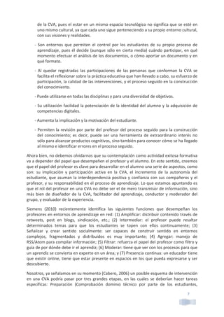 7	
  
de	
  la	
  CVA,	
  pues	
  el	
  estar	
  en	
  un	
  mismo	
  espacio	
  tecnológico	
  no	
  significa	
  que	
  se	
  esté	
  en	
  
uno	
  mismo	
  cultural,	
  ya	
  que	
  cada	
  uno	
  sigue	
  perteneciendo	
  a	
  su	
  propio	
  entorno	
  cultural,	
  
con	
  sus	
  visiones	
  y	
  realidades.	
  
-­‐	
   Son	
   entornos	
   que	
   permiten	
   el	
   control	
   por	
   los	
   estudiantes	
   de	
   su	
   propio	
   proceso	
   de	
  
aprendizaje,	
  pues	
  él	
  decide	
  (aunque	
  sólo	
  en	
  cierta	
  media)	
  cuándo	
  participar,	
  en	
  qué	
  
momento	
  efectuar	
  el	
  análisis	
  de	
  los	
  documentos,	
  o	
  cómo	
  aportar	
  un	
  documento	
  y	
  en	
  
qué	
  formato.	
  
-­‐	
   Al	
   quedar	
   registradas	
   las	
   participaciones	
   de	
   las	
   personas	
   que	
   conforman	
   la	
   CVA	
   se	
  
facilita	
  el	
  reflexionar	
  sobre	
  la	
  práctica	
  educativa	
  que	
  han	
  llevado	
  a	
  cabo,	
  su	
  esfuerzo	
  de	
  
participación,	
  la	
  calidad	
  de	
  las	
  intervenciones,	
  y	
  el	
  proceso	
  seguido	
  en	
  la	
  construcción	
  
del	
  conocimiento.	
  
-­‐	
  Puede	
  utilizarse	
  en	
  todas	
  las	
  disciplinas	
  y	
  para	
  una	
  diversidad	
  de	
  objetivos.	
  
-­‐	
  Su	
  utilización	
  facilidad	
  la	
  potenciación	
  de	
  la	
  identidad	
  del	
  alumno	
  y	
  la	
  adquisición	
  de	
  
competencias	
  digitales.	
  
-­‐	
  Aumenta	
  la	
  implicación	
  y	
  la	
  motivación	
  del	
  estudiante.	
  
-­‐	
  Permiten	
  la	
  revisión	
  por	
  parte	
  del	
  profesor	
  del	
  proceso	
  seguido	
  para	
  la	
  construcción	
  
del	
  conocimiento;	
  es	
  decir,	
  puede	
  ser	
  una	
  herramienta	
  de	
  extraordinario	
  interés	
  no	
  
sólo	
  para	
  alcanzar	
  productos	
  cognitivos,	
  sino	
  también	
  para	
  conocer	
  cómo	
  se	
  ha	
  llegado	
  
al	
  mismo	
  e	
  identificar	
  errores	
  en	
  el	
  proceso	
  seguido.	
  
Ahora	
  bien,	
  no	
  debemos	
  olvidarnos	
  que	
  su	
  contemplación	
  como	
  actividad	
  exitosa	
  formativa	
  
va	
  a	
  depender	
  del	
  papel	
  que	
  desempeñen	
  el	
  profesor	
  y	
  el	
  alumno.	
  En	
  este	
  sentido,	
  creemos	
  
que	
  el	
  papel	
  del	
  profesor	
  es	
  clave	
  para	
  desarrollar	
  en	
  el	
  alumno	
  una	
  serie	
  de	
  aspectos,	
  como	
  
son:	
   su	
   implicación	
   y	
   participación	
   activa	
   en	
   la	
   CVA,	
   el	
   incremento	
   de	
   la	
   autonomía	
   del	
  
estudiante,	
  que	
  asuman	
  la	
  interdependencia	
  positiva	
  y	
  confianza	
  con	
  sus	
  compañeros	
  y	
  el	
  
profesor,	
  y	
  su	
  responsabilidad	
  en	
  el	
  proceso	
  de	
  aprendizaje.	
  Lo	
  que	
  estamos	
  apuntando	
  es	
  
que	
  el	
  rol	
  del	
  profesor	
  en	
  una	
  CVA	
  no	
  debe	
  ser	
  el	
  de	
  mero	
  transmisor	
  de	
  información,	
  sino	
  
más	
  bien	
  de	
  diseñador	
  de	
  la	
  CVA,	
  facilitador	
  del	
  aprendizaje,	
  conductor	
  y	
  moderador	
  del	
  
grupo,	
  y	
  evaluador	
  de	
  la	
  experiencia.	
  
Siemens	
   (2010)	
   recientemente	
   identifica	
   las	
   siguientes	
   funciones	
   que	
   desempeñan	
   los	
  
profesores	
  en	
  entornos	
  de	
  aprendizaje	
  en	
  red:	
  (1)	
  Amplificar:	
  distribuir	
  contenido	
  través	
  de	
  
retweets,	
   post	
   en	
   blogs,	
   sindicación,	
   etc.;	
   (2)	
   Intermediar:	
   el	
   profesor	
   puede	
   resaltar	
  
determinados	
   temas	
   para	
   que	
   los	
   estudiantes	
   se	
   topen	
   con	
   ellos	
   continuamente;	
   (3)	
  
Señalizar	
   y	
   crear	
   sentido	
   socialmente:	
   ser	
   capaces	
   de	
   construir	
   sentido	
   en	
   entornos	
  
complejos,	
   fragmentados	
   y	
   distribuidos	
   es	
   muy	
   importante;	
   (4)	
   Agregar:	
   manejo	
   de	
  
RSS/Atom	
  para	
  compilar	
  información;	
  (5)	
  Filtrar:	
  refuerza	
  el	
  papel	
  del	
  profesor	
  como	
  filtro	
  y	
  
guía	
  de	
  por	
  dónde	
  debe	
  ir	
  el	
  aprendiz;	
  (6)	
  Moderar:	
  tiene	
  que	
  ver	
  con	
  los	
  procesos	
  para	
  que	
  
un	
  aprendiz	
  se	
  convierta	
  en	
  experto	
  en	
  un	
  área;	
  y	
  (7)	
  Presencia	
  continua:	
  un	
  educador	
  tiene	
  
que	
  existir	
  online,	
  tiene	
  que	
  estar	
  presente	
  en	
  espacios	
  en	
  los	
  que	
  pueda	
  expresarse	
  y	
  ser	
  
descubierto.	
  
Nosotros,	
  ya	
  señalamos	
  en	
  su	
  momento	
  (Cabero,	
  2006)	
  un	
  posible	
  esquema	
  de	
  intervención	
  
en	
  una	
  CVA	
  podría	
  pasar	
  por	
  tres	
  grandes	
  etapas,	
  en	
  las	
  cuales	
  se	
  deberían	
  hacer	
  tareas	
  
específicas:	
   Preparación	
   (Comprobación	
   dominio	
   técnico	
   por	
   parte	
   de	
   los	
   estudiantes,	
  
 